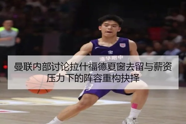 曼联内部讨论拉什福德夏窗去留与薪资压力下的阵容重构抉择