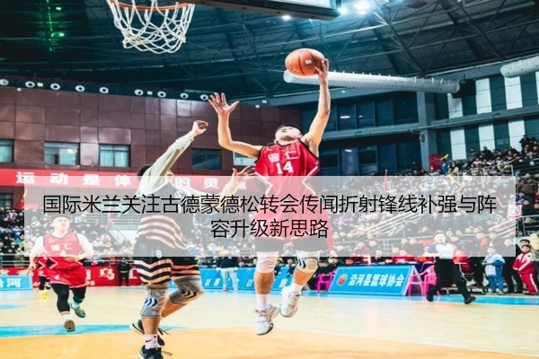 国际米兰关注古德蒙德松转会传闻折射锋线补强与阵容升级新思路
