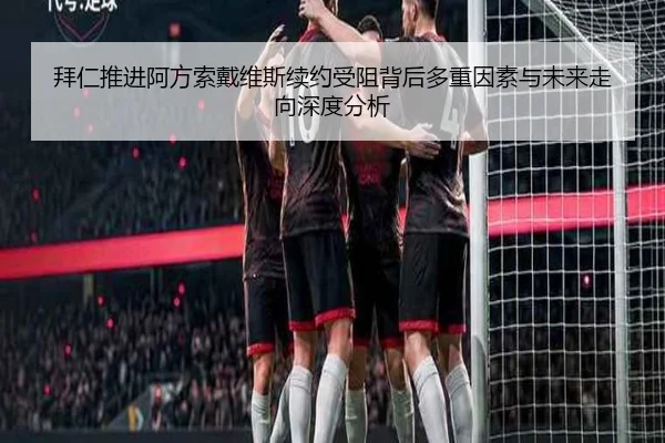 拜仁推进阿方索戴维斯续约受阻背后多重因素与未来走向深度分析