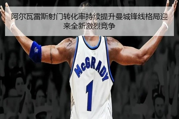 阿尔瓦雷斯射门转化率持续提升曼城锋线格局迎来全新激烈竞争